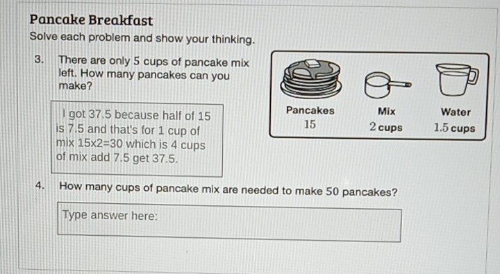 Pancake Breakfast 
Solve each problem and show your thinking. 
3. There are only 5 cups of pancake mix 
left. How many pancakes can you 
make? 
I got 37.5 because half of 15
is 7.5 and that's for 1 cup of 
mix 15* 2=30 which is 4 cups 
of mix add 7.5 get 37.5. 
4. How many cups of pancake mix are needed to make 50 pancakes? 
Type answer here: