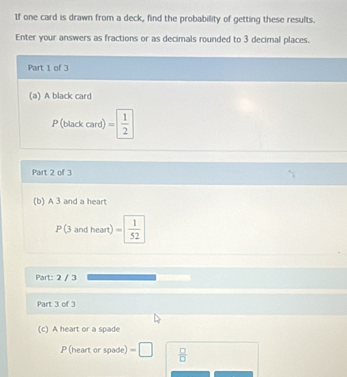 If one card is drawn from a deck, find the probability of getting these results. 
Enter your answers as fractions or as decimals rounded to 3 decimal places. 
Part 1 of 3 
(a) A black card 
P (black card) = 1/2 
Part 2 of 3 
(b) A 3 and a heart 
P (3 and heart) = 1/52 
Part: 2 / 3 
Part 3 of 3 
(c) A heart or a spade 
P (heart or spade) =□  □ /□  