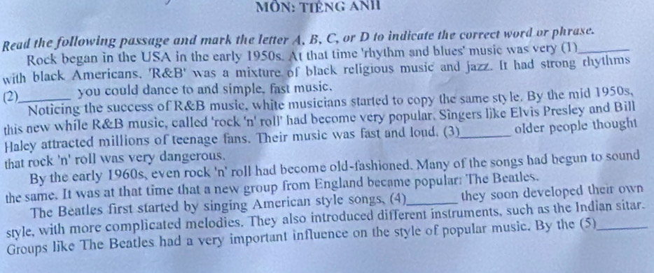 mÔN: Tiêng ANh 
Read the following passage and mark the letter A, B, C, or D to indicate the correct word or phrase. 
Rock began in the USA in the early 1950s. At that time 'rhythm and blues' music was very (1) 
with black Americans. 'R&B' was a mixture of black religious music and jazz. It had strong rhythms 
(2)_ you could dance to and simple, fast music. 
Noticing the success of R&B musie, white musicians started to copy the same style. By the mid 1950s, 
this new while R&B music, called 'rock 'n' roll' had become very popular. Singers like Elvis Presley and Bill 
Haley attracted millions of teenage fans. Their music was fast and loud. (3)_ older people thought 
that rock 'n' roll was very dangerous. 
By the early 1960s, even rock 'n' roll had become old-fashioned. Many of the songs had begun to sound 
the same. It was at that time that a new group from England became popular: The Beatles. 
The Beatles first started by singing American style songs, (4) they soon developed their own 
style, with more complicated melodies. They also introduced different instruments, such as the Indian sitar. 
Groups like The Beatles had a very important influence on the style of popular music. By the (5)