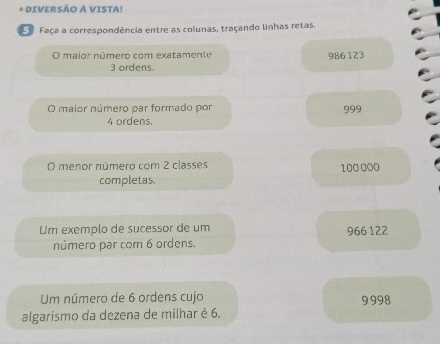 DIVERSÃO à VISTA!
5ª Faça a correspondência entre as colunas, traçando linhas retas.
O maior número com exatamente 986 123
3 ordens.
O maior número par formado por 999
4 ordens.
O menor número com 2 classes
100 000
completas.
Um exemplo de sucessor de um
966122
número par com 6 ordens.
Um número de 6 ordens cujo 9998
algarismo da dezena de milhar é 6.