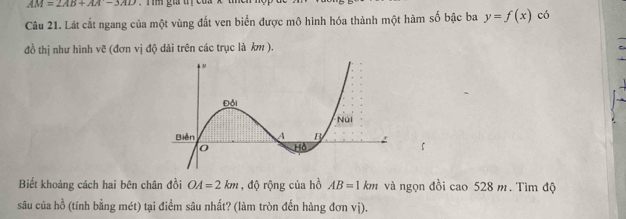 AM=2AB+AA-3AD
Câu 21. Lát cắt ngang của một vùng đất ven biển được mô hình hóa thành một hàm số bậc ba y=f(x) có 
đồ thị như hình vẽ (đơn vị độ dài trên các trục là km ). 
Biết khoảng cách hai bên chân đồi OA=2km , độ rộng của hồ AB=1km và ngọn đồi cao 528 m. Tìm độ 
sâu của hồ (tính bằng mét) tại điểm sâu nhất? (làm tròn đến hàng đơn vị).