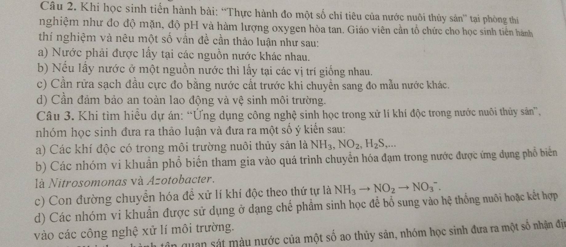 Khi học sinh tiến hành bài: “Thực hành đo một số chỉ tiêu của nước nuôi thủy sản” tại phòng thí
nghiệm như đo độ mặn, độ pH và hàm lượng oxygen hòa tan. Giáo viên cần tổ chức cho học sinh tiền hành
thí nghiệm và nêu một số vấn đề cần thảo luận như sau:
a) Nước phải được lấy tại các nguồn nước khác nhau.
b) Nếu lấy nước ở một nguồn nước thì lấy tại các vị trí giống nhau.
c) Cần rửa sạch đầu cực đo bằng nước cất trước khi chuyền sang đo mẫu nước khác.
d) Cần đảm bảo an toàn lao động và vệ sinh môi trường.
Câu 3. Khi tìm hiều dự án: “Ứng dụng công nghệ sinh học trong xử lí khí độc trong nước nuôi thủy sản”,
nhóm học sinh đưa ra thảo luận và đưa ra một số ý kiến sau:
a) Các khí độc có trong môi trường nuôi thủy sản là NH_3,NO_2,H_2S,...
b) Các nhóm vi khuẩn phổ biến tham gia vào quá trình chuyển hóa đạm trong nước được ứng dụng phổ biển
là Nitrosomonas và Azotobacter.
c) Con đường chuyển hóa để xử lí khí độc theo thứ tự là NH_3to NO_2to NO_3^-.
d) Các nhóm vi khuẩn được sử dụng ở dạng chế phẩm sinh học để bổ sung vào hệ thống nuôi hoặc kết hợp
vào các công nghệ xử lí môi trường.
ân quan sát màu nước của một số ao thủy sản, nhóm học sinh đưa ra một số nhận đị