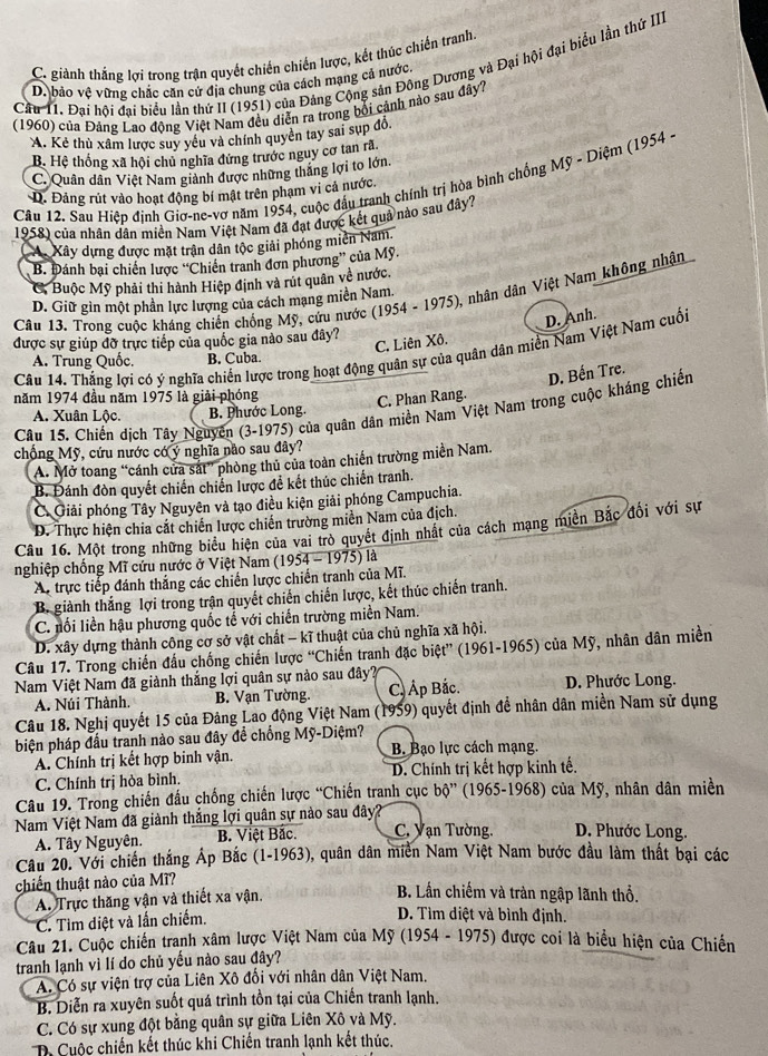 C. giành thắng lợi trong trận quyết chiến chiến lược, kết thúc chiến tranh
Cầu 11. Đại hội đại biểu lần thứ II (1951) của Đảng Cộng sản Đông Dương và Đại hội đại biểu lần thử III
D. bảo vệ vững chặc căn cử địa chung của cách mạng cả nước.
(1960) của Đảng Lao động Việt Nam đều diễn ra trong bối cảnh nào sau đây?
A. Kẻ thù xâm lược suy yêu và chính quyên tay sai sụp đồ.
B. Hệ thống xã hội chủ nghĩa đứng trước nguy cơ tan rã
C. Quân dân Việt Nam giành được những thắng lợi to lớn.
Câu 12. Sau Hiệp định Giơ-ne-vơ năm 1954, cuộc đầu tranh chính trị hòa bình chống Mỹ - Diệm (1954 - D. Đảng rút vào hoạt động bí mật trên phạm vi cả nước.
1958) của nhân dân miên Nam Việt Nam đã đạt được kết quả nào sau đây?
A. Xây dựng được mặt trận dân tộc giải phóng miền Nam.
B. Đánh bại chiến lược “Chiến tranh đơn phương” của Mỹ
C, Buộc Mỹ phải thi hành Hiệp định và rút quân về nước.
Câu 13. Trong cuộc kháng chiến chống Mỹ, cứu nước (1954 - 1975), nhân dân Việt Nam không nhận
D. Giữ gìn một phần lực lượng của cách mạng miền Nam.
C. Liên Xô. D. Anh.
được sự giúp đờ trực tiếp của quốc gia nào sau đây?
Câu 14. Thắng lợi có ý nghĩa chiến lược trong hoạt động quân sự của quân dân miền Nam Việt Nam cuối
A. Trung Quốc. B. Cuba.
D. Bến Tre.
năm 1974 đầu năm 1975 là giải phóng
C. Phan Rang.
Câu 15. Chiến dịch Tây Nguyên (3-1975) của quân dân miền Nam Việt Nam trong cuộc kháng chiến
A. Xuân Lộc. B. Phước Long.
chống Mỹ, cứu nước có ý nghĩa nào sau đây?
A. Mở toang “cánh cửa sắt” phòng thủ của toàn chiến trường miền Nam.
B. Đánh đòn quyết chiến chiến lược đề kết thúc chiến tranh.
Ở Giải phóng Tây Nguyên và tạo điều kiện giải phóng Campuchia.
D. Thực hiện chia cặt chiến lược chiến trường miền Nam của địch.
Câu 16. Một trong những biểu hiện của vai trò quyết định nhật của cách mạng miền Bắc đổi với sự
nghiệp chống Mĩ cứu nước ở Việt Nam (1954 - 1975) là
A. trực tiếp đánh thắng các chiến lược chiến tranh của Mĩ.
B. giành thắng lợi trong trận quyết chiến chiến lược, kết thúc chiến tranh.
C. nối liền hậu phương quốc tế với chiến trường miền Nam.
D. xây dựng thành công cơ sở vật chất - kĩ thuật của chủ nghĩa xã hội.
Câu 17. Trong chiến đấu chống chiến lược “Chiến tranh đặc biệt” (1961-1965) của Mỹ, nhân dân miền
Nam Việt Nam đã giành thắng lợi quân sự nào sau đây? D. Phước Long.
A. Núi Thành. B. Vạn Tường. C, Áp Bắc.
Câu 18. Nghị quyết 15 của Đảng Lao động Việt Nam (1959) quyết định để nhân dân miền Nam sử dụng
biện pháp đấu tranh nào sau đây để chống Mỹ-Diệm?
A. Chính trị kết hợp binh vận. B. Bạo lực cách mạng.
C. Chính trị hòa bình. D. Chính trị kết hợp kinh tế.
Câu 19. Trong chiến đấu chống chiến lược “Chiến tranh cục bộ” (1965-1968) của Mỹ, nhân dân miền
Nam Việt Nam đã giành thắng lợi quân sự nào sau đây
A. Tây Nguyên. B. Việt Bắc. C. Vạn Tường. D. Phước Long.
Câu 20. Với chiến thắng Áp Bắc (1-1963), quân dân miền Nam Việt Nam bước đầu làm thất bại các
chiến thuật nào của Mĩ?
A. Trực thăng vận và thiết xa vận.
B. Lần chiếm và tràn ngập lãnh thổ.
C. Tìm diệt và lấn chiếm.
D. Tìm diệt và bình định.
Câu 21. Cuộc chiến tranh xâm lược Việt Nam của Mỹ (1954 - 1975) được coi là biểu hiện của Chiến
tranh lạnh vì lí do chủ yếu nào sau đây?
A. Có sự viện trợ của Liên Xô đối với nhân dân Việt Nam.
B. Diễn ra xuyên suốt quá trình tồn tại của Chiến tranh lạnh.
C. Có sự xung đột bằng quân sự giữa Liên Xô và Mỹ.
D Cuộc chiến kết thúc khi Chiến tranh lạnh kết thúc.