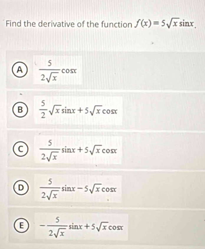 Find the derivative of the function f(x)=5sqrt(x)sin x.
A  5/2sqrt(x) cos x
B  5/2 sqrt(x)sin x+5sqrt(x)cos x
C  5/2sqrt(x) sin x+5sqrt(x)cos x
D  5/2sqrt(x) sin x-5sqrt(x)cos x
E - 5/2sqrt(x) sin x+5sqrt(x)cos x