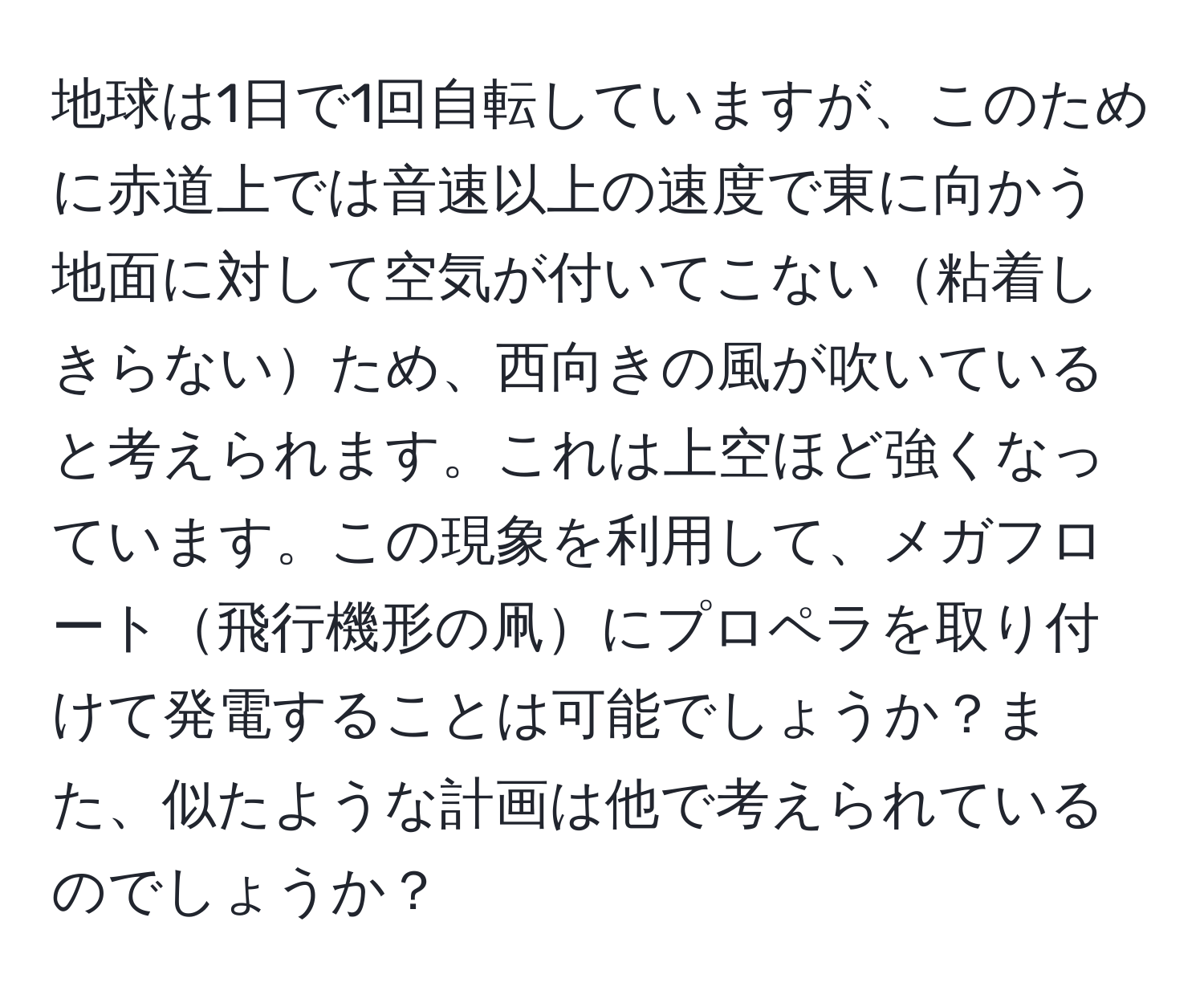 地球は1日で1回自転していますが、このために赤道上では音速以上の速度で東に向かう地面に対して空気が付いてこない粘着しきらないため、西向きの風が吹いていると考えられます。これは上空ほど強くなっています。この現象を利用して、メガフロート飛行機形の凧にプロペラを取り付けて発電することは可能でしょうか？また、似たような計画は他で考えられているのでしょうか？