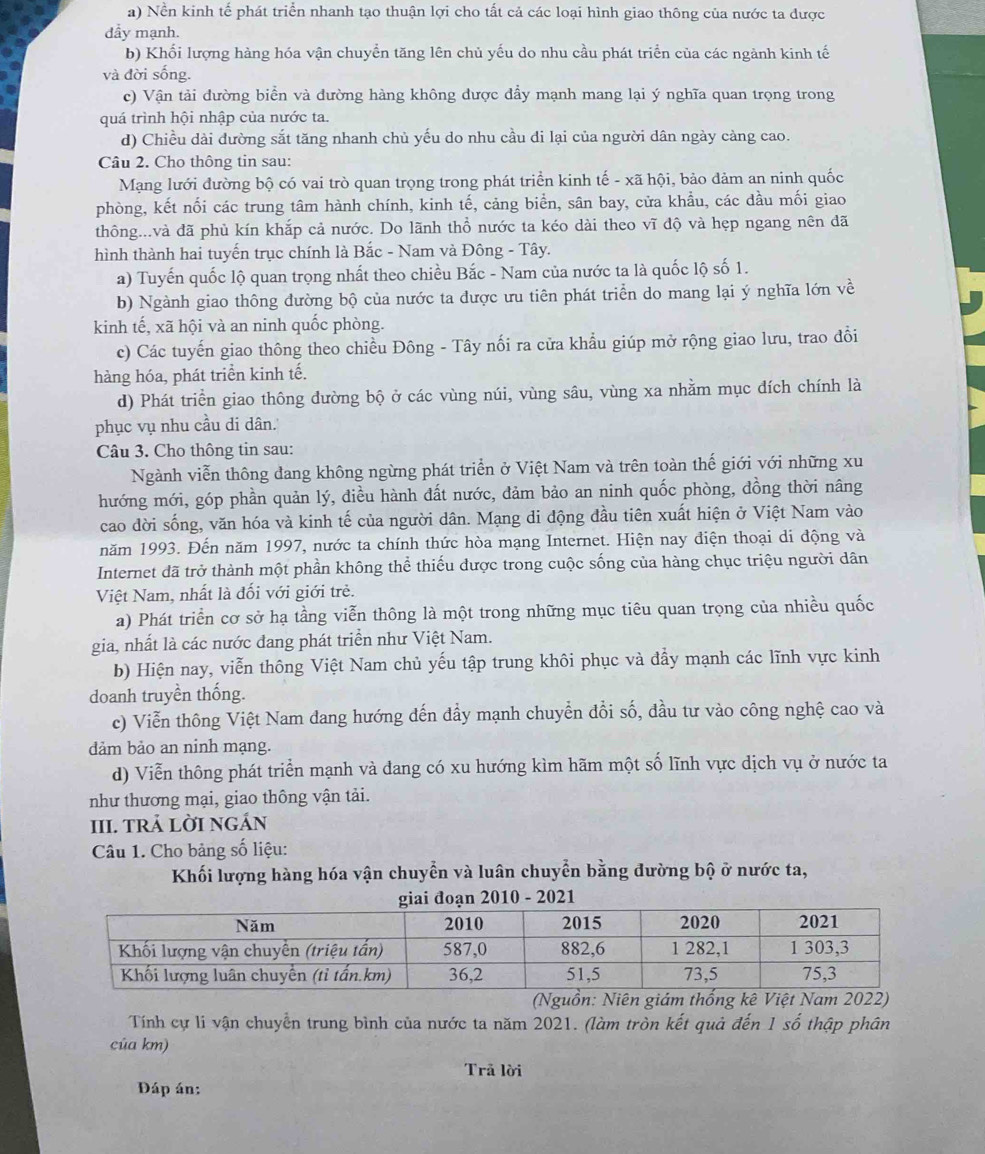 a) Nền kinh tế phát triển nhanh tạo thuận lợi cho tất cả các loại hình giao thông của nước ta được
dầy mạnh.
b) Khối lượng hàng hóa vận chuyển tăng lên chủ yếu do nhu cầu phát triển của các ngành kinh tế
và đời sống.
c) Vận tải đường biển và đường hàng không được đẩy mạnh mang lại ý nghĩa quan trọng trong
quá trình hội nhập của nước ta.
d) Chiều dài dường sắt tăng nhanh chủ yếu do nhu cầu di lại của người dân ngày càng cao.
Câu 2. Cho thông tin sau:
Mạng lưới đường bộ có vai trò quan trọng trong phát triển kinh tế - xã hội, bảo đảm an ninh quốc
phòng, kết nối các trung tâm hành chính, kinh tế, cảng biển, sân bay, cửa khầu, các dầu mối giao
thông...và đã phủ kín khắp cả nước. Do lãnh thổ nước ta kéo dài theo vĩ độ và hẹp ngang nên đã
hình thành hai tuyến trục chính là Bắc - Nam và Đông - Tây.
a) Tuyến quốc lộ quan trọng nhất theo chiều Bắc - Nam của nước ta là quốc lộ số 1.
b) Ngành giao thông đường bộ của nước ta được ưu tiên phát triển do mang lại ý nghĩa lớn về
kinh tế, xã hội và an ninh quốc phòng.
c) Các tuyến giao thông theo chiều Đông - Tây nối ra cửa khẩu giúp mở rộng giao lưu, trao đổi
hàng hóa, phát triển kinh tế.
d) Phát triển giao thông đường bộ ở các vùng núi, vùng sâu, vùng xa nhằm mục dích chính là
phục vụ nhu cầu di dân.
Câu 3. Cho thông tin sau:
Ngành viễn thông dang không ngừng phát triển ở Việt Nam và trên toàn thế giới với những xu
hướng mới, góp phần quản lý, diều hành đất nước, đảm bảo an ninh quốc phòng, đồng thời nâng
cao dời sống, văn hóa và kinh tế của người dân. Mạng di động đầu tiên xuất hiện ở Việt Nam vào
năm 1993. Đến năm 1997, nước ta chính thức hòa mạng Internet. Hiện nay điện thoại di động và
Internet đã trở thành một phần không thể thiếu được trong cuộc sống của hàng chục triệu người dân
Việt Nam, nhất là đối với giới trẻ.
a) Phát triển cơ sở hạ tầng viễn thông là một trong những mục tiêu quan trọng của nhiều quốc
gia, nhất là các nước đang phát triển như Việt Nam.
b) Hiện nay, viễn thông Việt Nam chủ yếu tập trung khôi phục và đẩy mạnh các lĩnh vực kinh
doanh truyền thống.
c) Viễn thông Việt Nam đang hướng đến đầy mạnh chuyển đổi số, đầu tư vào công nghệ cao và
dảm bảo an ninh mạng.
d) Viễn thông phát triển mạnh và đang có xu hướng kìm hãm một số lĩnh vực dịch vụ ở nước ta
như thương mại, giao thông vận tải.
III. TRả LờI nGÁn
Câu 1. Cho bảng số liệu:
Khối lượng hàng hóa vận chuyển và luân chuyển bằng đường bộ ở nước ta,
2021
(Nguồn:
Tính cự li vận chuyển trung bình của nước ta năm 2021. (làm tròn kết quả đến 1 số thập phân
của km)
Trã lời
Đáp án: