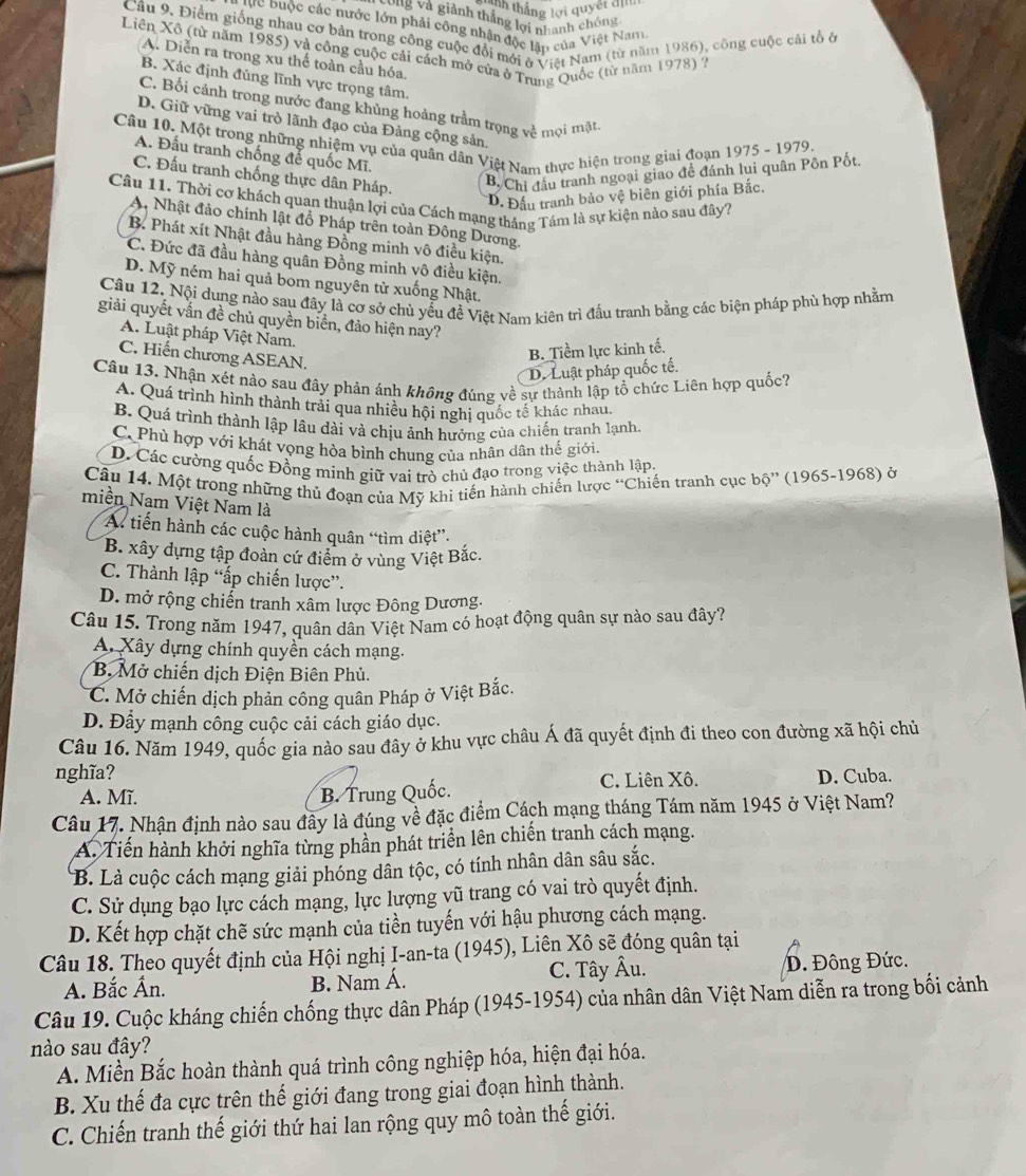 tnn thắng lợi quyết định
Lòng và giành thắng lợi nhanh chóng
Bực Đuộc các nước lớn phải công nhận độc lận của Việt Nam,
Câu 9. Điểm giống nhau cơ bản trong công cuộc đổi mới ở Việt Nam (từ năm 1986), công cuộc cãi tổ ở
Liên Xô (từ năm 1985) và công cuộc cải cách mở cửa ở Trung Quốc (từ năm 1978) ?
A. Diễn ra trong xu thể toàn cầu hóa.
B. Xác định đúng lĩnh vực trọng tâm.
C. Bối cảnh trong nước đang khủng hoảng trầm trọng về mọi mặt
D. Giữ vững vai trò lãnh đạo của Đảng cộng sản,
Câu 10. Một trong những nhiệm vụ của quân dân Việt Nam thực hiện trong giai đoạn 1975 - 1979.
A. Đấu tranh chống để quốc Mĩ.
C. Đấu tranh chống thực dân Pháp.
B. Chi đầu tranh ngoại giao đề đánh lui quân Pôn Pốt.
D. Đấu tranh bảo vệ biên giới phía Bắc.
Câu 11. Thời cơ khách quan thuận lợi của Cách mạng tháng Tảm là sự kiện nào sau đây?
A. Nhật đảo chính lật đồ Pháp trên toàn Đông Dương.
B. Phát xít Nhật đầu hàng Đồng minh vô điều kiện.
C. Đức đã đầu hàng quân Đồng minh vô điều kiện.
D. Mỹ ném hai quả bom nguyên tử xuống Nhật.
Câu 12. Nội dung nào sau đây là cơ sở chủ yểu đề Việt Nam kiên trì đấu tranh bằng các biện pháp phù hợp nhằm
giải quyết vấn đề chủ quyền biển, đảo hiện nay?
A. Luật pháp Việt Nam.
C. Hiến chương ASEAN.
B. Tiềm lực kinh tế.
D. Luật pháp quốc tế.
Câu 13. Nhận xét nào sau đây phản ánh không đúng về sự thành lập tổ chức Liên hợp quốc?
A. Quá trình hình thành trái qua nhiều hội nghị quốc tế khác nhau.
B. Quá trình thành lập lâu dài và chịu ảnh hưởng của chiến tranh lạnh.
C. Phù hợp với khát vọng hòa bình chung của nhân dân thể giới.
D. Các cường quốc Đồng minh giữ vai trò chủ đạo trong việc thành lập.
Câu 14. Một trong những thủ đoạn của Mỹ khi tiến hành chiến lược “Chiến tranh cục bộ” (1965-1968) ở
miền Nam Việt Nam là
A tiến hành các cuộc hành quân “tìm diệt”.
B. xây dựng tập đoàn cứ điểm ở vùng Việt Bắc,
C. Thành lập “ấp chiến lược”.
D. mở rộng chiến tranh xâm lược Đông Dương.
Câu 15. Trong năm 1947, quân dân Việt Nam có hoạt động quân sự nào sau đây?
A. Xây dựng chính quyền cách mạng.
B. Mở chiến dịch Điện Biên Phủ.
C. Mở chiến dịch phản công quân Pháp ở Việt Bắc.
D. Đầy mạnh công cuộc cải cách giáo dục.
Câu 16. Năm 1949, quốc gia nào sau đây ở khu vực châu Á đã quyết định đi theo con đường xã hội chủ
nghĩa? D. Cuba.
A. Mĩ. B. Trung Quốc. C. Liên Xô.
Câu 17. Nhận định nào sau đây là đúng về đặc điểm Cách mạng tháng Tám năm 1945 ở Việt Nam?
A. Tiến hành khởi nghĩa từng phần phát triển lên chiến tranh cách mạng.
B. Là cuộc cách mạng giải phóng dân tộc, có tính nhân dân sâu sắc.
C. Sử dụng bạo lực cách mạng, lực lượng vũ trang có vai trò quyết định.
D. Kết hợp chặt chẽ sức mạnh của tiền tuyến với hậu phương cách mạng.
Câu 18. Theo quyết định của Hội nghị I-an-ta (1945), Liên Xô sẽ đóng quân tại
A. Bắc Ấn. B. Nam Á. C. Tây Âu. D. Đông Đức.
Câu 19. Cuộc kháng chiến chống thực dân Pháp (1945-1954) của nhân dân Việt Nam diễn ra trong bối cảnh
nào sau đây?
A. Miền Bắc hoàn thành quá trình công nghiệp hóa, hiện đại hóa.
B. Xu thế đa cực trên thế giới đang trong giai đoạn hình thành.
C. Chiến tranh thế giới thứ hai lan rộng quy mô toàn thế giới.