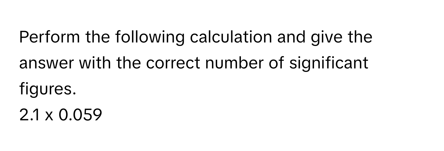 Perform the following calculation and give the answer with the correct number of significant figures.

2.1 x 0.059