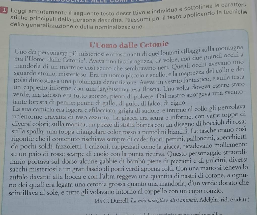 Leggi attentamente il seguente testo descrittivo e individua e sottolinea le caratteri-
stiche principali della persona descritta. Riassumi poi il testo applicando le tecniche
della generalizzazione e della nominalizzazione.
L'Uomo dalle Cetonie
Uno dei personaggi più misteriosi e affascinanti di quei lontani villaggi sulla montagna
era l’Uomo dalle Cetonie¹. Aveva una faccia aguzza, da volpe, con due grandi occhi a
mandorla di un marrone così scuro che sembravano neri. Quegli occhi avevano uno
sguardo strano, misterioso. Era un uomo piccolo e snello, e la magrezza del collo e dei
polsi dimostrava una prolungata denutrizione. Aveva un vestito fantastico, e sulla testa
un cappello informe con una larghissima tesa floscia. Una volta doveva essere stato
verde, ma adesso era tutto sporco, pieno di polvere. Dal nastro sporgeva una svento-
lante foresta di penne: penne di gallo, di gufo, di falco, di cigno.
La sua camicia era logora e sfilacciata, grigia di sudore, e intorno al collo gli penzolava
un’enorme cravatta di raso azzurro. La giacca era scura e informe, con varie toppe di
diversi colori; sulla manica, un pezzo di stoffa bianca con un disegno di boccioli di rosa;
sulla spalla, una toppa triangolare color rosso a puntolini bianchi. Le tasche erano così
rigonfie che il contenuto rischiava sempre di cader fuori: pettini, palloncini, specchietti
da pochi soldi, fazzoletti. I calzoni, rappezzati come la giacca, ricadevano mollemente
su un paio di rosse scarpe di cuoio con la punta ricurva. Questo personaggio straordi-
nario portava sul dorso alcune gabbie di bambù piene di piccioni e di pulcini, diversi
sacchi misteriosi e un gran fascio di porri verdi appena colti. Con una mano si teneva lo
zufolo davanti alla bocca e con l’altra reggeva una quantità di nastri di cotone, a ognu-
no dei quali era legata una cetonia grossa quanto una mandorla, d’un verde dorato che
scintillava al sole, e tutte gli volavano intorno al cappello con un cupo ronzio.
(da G. Durrell, La mia famiglia e altri animali, Adelphi, rid. e adatt.)