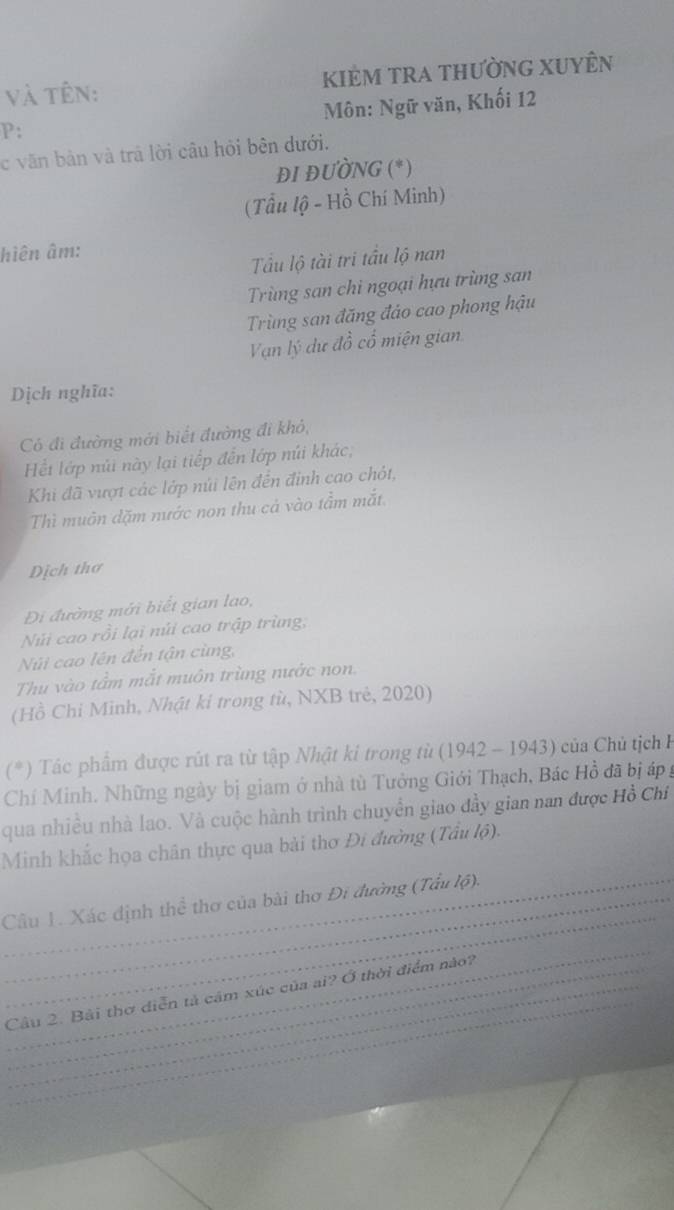 và tên: kiẻm tra thường XuyÊn
Môn: Ngữ văn, Khối 12
P:
c văn bản và trã lời câu hỏi bên dưới.
ĐI ĐƯỜNG (*)
(Tầu lộ - Hồ Chí Minh)
hiên âm:
Tầu lộ tài tri tầu lộ nan
Trùng san chi ngoại hựu trùng san
Trùng san đăng đảo cao phong hậu
Van lý dự đồ cổ miện gian
Dịch nghĩa:
Có đi đường mới biết đường đi khỏ,
Ht lớp núi này lại tiếp đến lớp núi khác,
Khi đã vượt các lớp núi lên đến đinh cao chót,
Thì muôn dặm nước non thu cá vào tầm mắt.
Dịch thơ
Đi đường mới biết gian lao,
Núi cao rồi lại núi cao trập trùng,
Núi cao lên đến tận cùng,
Thu vào tầm mắt muôn trùng nước non.
(Hồ Chỉ Minh, Nhật kỉ trong tù, NXB trẻ, 2020)
(*) Tác phẩm được rút ra từ tập Nhật ki trong từ (1942 - 1943) của Chủ tịch H
Chí Minh. Những ngày bị giam ở nhà tù Tưởng Giới Thạch, Bác Hồ đã bị áp g
qua nhiều nhà lao. Và cuộc hành trình chuyền giao đầy gian nan được Hồ Chí
Minh khắc họa chân thực qua bài thơ Đi đường (Tầu lộ).
_
__Câu 1. Xác định thể thơ của bài thơ Đi đường (Tấu lộ).
_
_
Câu 2. Bài thơ diễn tả cảm xúc của ai? Ở thời điểm nào?