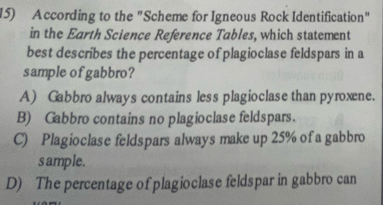 According to the "Scheme for Igneous Rock Identification"
in the Earth Science Reference Tables, which statement
best describes the percentage of plagioclase feldspars in a
sample of gabbro?
A) Gabbro always contains less plagioclase than pyroxene.
B) Gabbro contains no plagioclase feldspars.
C) Plagioclase feldspars always make up 25% of a gabbro
sample.
D) The percentage of plagioclase feldspar in gabbro can