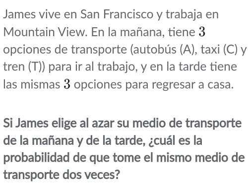 James vive en San Francisco y trabaja en 
Mountain View. En la mañana, tiene 3
opciones de transporte (autobús (A), taxi (C) y 
tren (T)) para ir al trabajo, y en la tarde tiene 
las mismas 3 opciones para regresar a casa. 
Si James elige al azar su medio de transporte 
de la mañana y de la tarde, ¿cuál es la 
probabilidad de que tome el mismo medio de 
transporte dos veces?