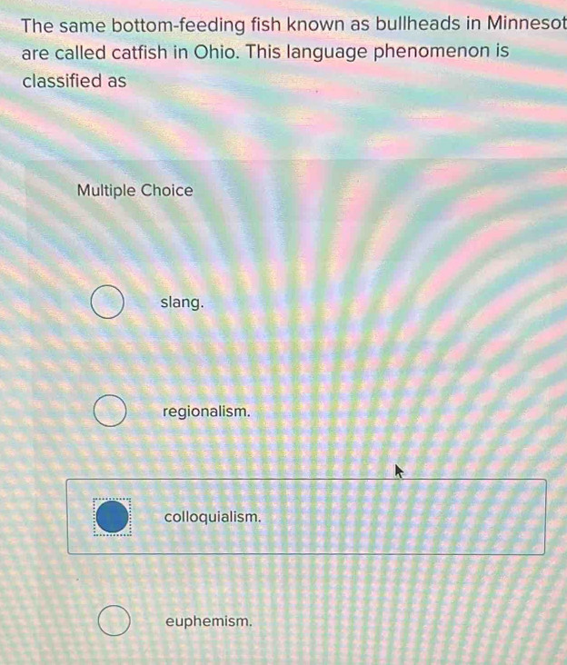 The same bottom-feeding fish known as bullheads in Minnesot
are called catfish in Ohio. This language phenomenon is
classified as
Multiple Choice
slang.
regionalism.
colloquialism.
euphemism.