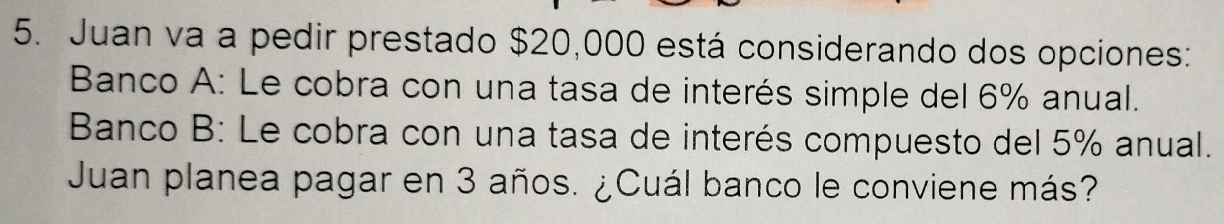 Juan va a pedir prestado $20,000 está considerando dos opciones: 
Banco A: Le cobra con una tasa de interés simple del 6% anual. 
Banco B: Le cobra con una tasa de interés compuesto del 5% anual. 
Juan planea pagar en 3 años. ¿Cuál banco le conviene más?