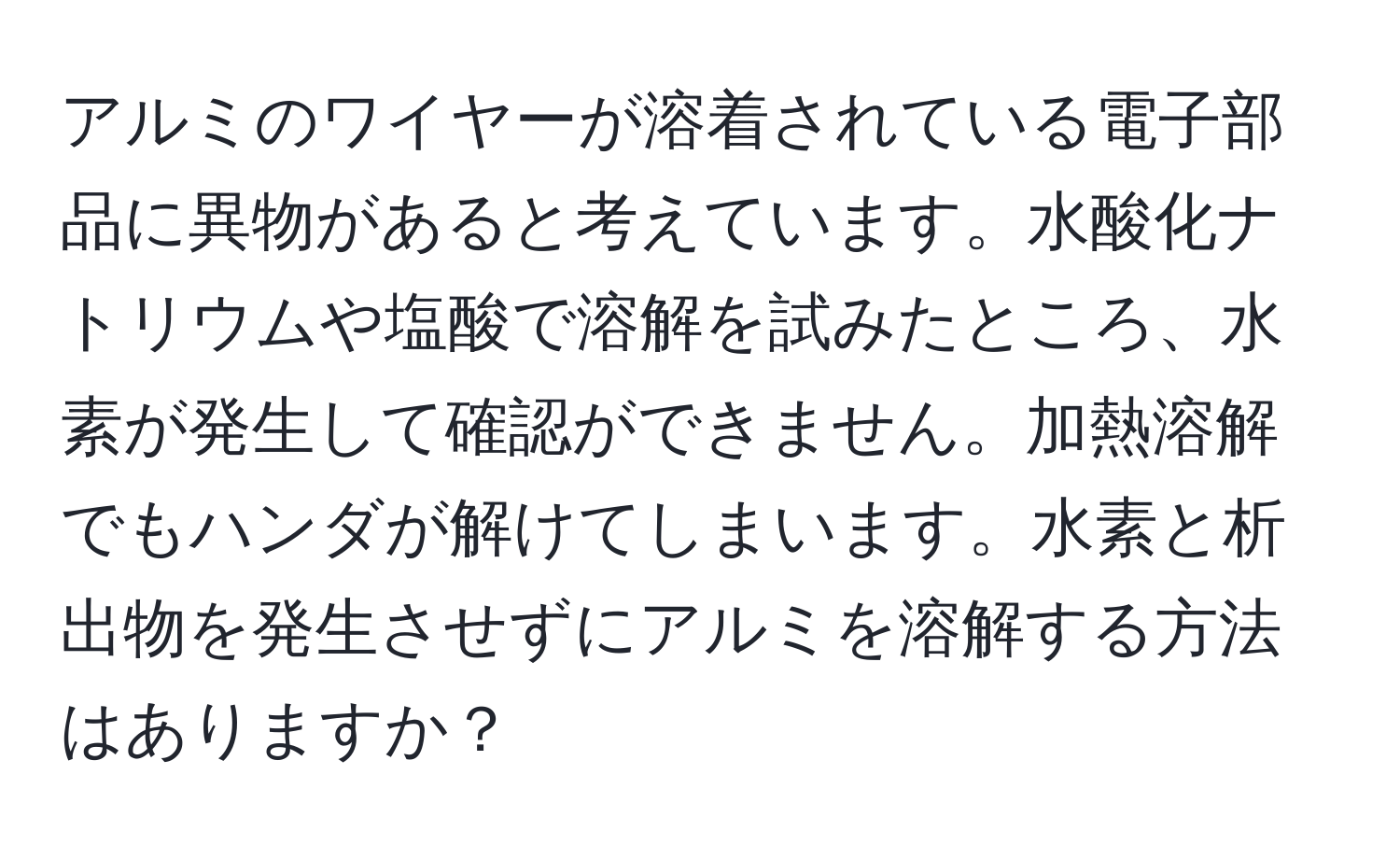 アルミのワイヤーが溶着されている電子部品に異物があると考えています。水酸化ナトリウムや塩酸で溶解を試みたところ、水素が発生して確認ができません。加熱溶解でもハンダが解けてしまいます。水素と析出物を発生させずにアルミを溶解する方法はありますか？