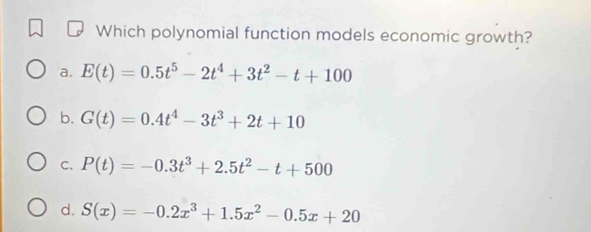 Which polynomial function models economic growth?
a. E(t)=0.5t^5-2t^4+3t^2-t+100
b. G(t)=0.4t^4-3t^3+2t+10
C. P(t)=-0.3t^3+2.5t^2-t+500
d. S(x)=-0.2x^3+1.5x^2-0.5x+20