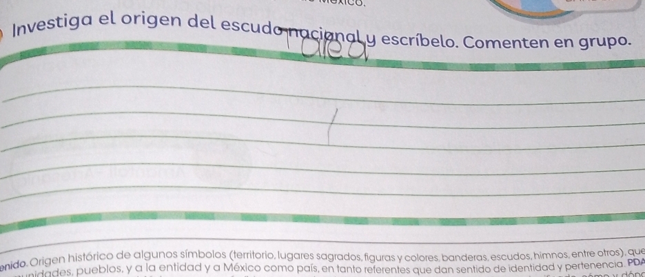 Investiga el origen del escudo nacianal y escríbelo. Comenten en grupo. 
_ 
_ 
_ 
_ 
_ 
_ 
onido. Origen histórico de algunos símbolos (territorio, lugares sagrados, figuras y colores, banderas, escudos, himnos, entre otros), que 
midades, pueblos, y a la entidad y a México como país, en tanto referentes que dan sentido de identidad y pertenencia. PDA