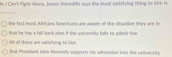 In I Can't Fight Alone, James Meredith says the most satisfying thing to him is
_.
the fact most Africans Americans are aware of the situation they are in
that he has a fall back plan if the university fails to admit him
All of these are satisfying to him
that President John Kennedy supports his admission into the university