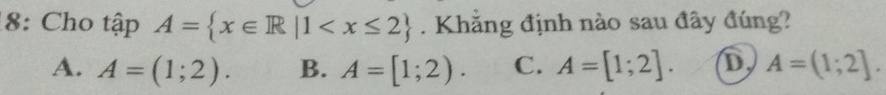 8: Cho tập A= x∈ R|1 . Khẳng định nào sau đây đúng?
A. A=(1;2). B. A=[1;2). C. A=[1;2]. D A=(1;2].