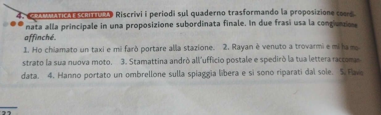 GRAMMATICAESCRITTURA Riscrivi i periodi sul quaderno trasformando la proposizione coordi 
nata alla principale in una proposizione subordinata finale. In due frasi usa la congiunzione 
affinché. 
1. Ho chiamato un taxi e mi farò portare alla stazione. 2. Rayan è venuto a trovarmi e mi ha mo 
strato la sua nuova moto. 3. Stamattina andrò all’ufficio postale e spedirò la tua lettera raccoman- 
data. 4. Hanno portato un ombrellone sulla spiaggia libera e si sono riparati dal sole. 5. Flavio