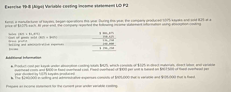 (Algo) Variable costing income statement LO P2 
Kenzi, a manufacturer of kayaks, began operations this year. During this year, the company produced 1,075 kayaks and sold 825 at a 
price of $1,075 each. At year -end, the company reported the following income statement information using absorption costing. 
Sales (825* $1,075)
Cost of goods sold (825* $425)
Gross profit 
Selling and administrative expenses 
Income
beginarrayr $86,4,875 hline  19,625 hline 58,258 hline 126,258 hline endarray
Additional Information 
a. Product cost per kayak under absorption costing totals $425, which consists of $325 in direct materials, direct labor, and variable 
overhead costs and $100 in fixed overhead cost. Fixed overhead of $100 per unit is based on $107,500 of fixed overhead per
year divided by 1,075 kayaks produced. 
b. The $240,000 in selling and administrative expenses consists of $105,000 that is variable and $135,000 that is fixed. 
Prepare an income statement for the current year under variable costing.