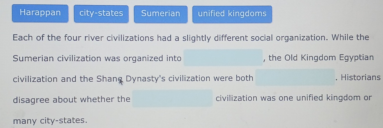 Harappan city-states Sumerian unified kingdoms
Each of the four river civilizations had a slightly different social organization. While the
Sumerian civilization was organized into , the Old Kingdom Egyptian
civilization and the Shang Dynasty's civilization were both . Historians
disagree about whether the civilization was one unified kingdom or
many city-states.