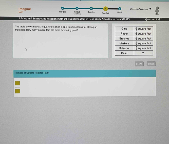4 5 Welcome, Wendolyn
Imagine Pre-Quiz Learning
Math Gulided Practice Post-Quiz Finish
Adding and Subtracting Fractions with Like Denominators in Real-World Situations - Item 992093 Question 6 of 7
The table shows how a 3-square-foot shelf is split into 6 sections for storing art
materials. How many square feet are there for storing paint? 
CLEAR CHECK
Number of Square Feet for Paint
