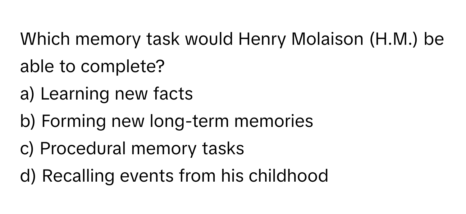 Which memory task would Henry Molaison (H.M.) be able to complete?

a) Learning new facts
b) Forming new long-term memories
c) Procedural memory tasks
d) Recalling events from his childhood