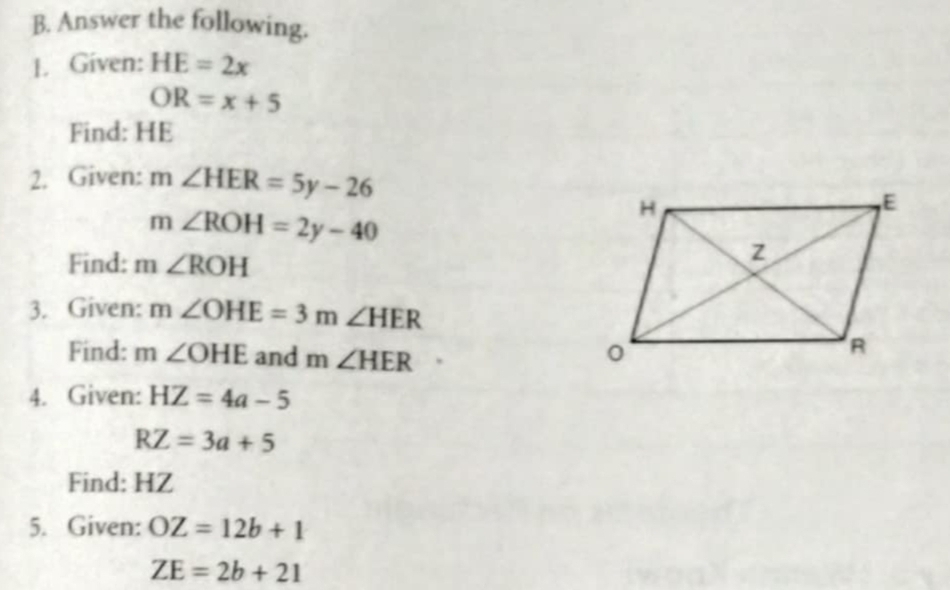 Answer the following. 
1. Given: HE=2x
OR=x+5
Find: HE
2. Given: m∠ HER=5y-26
m ∠ ROH=2y-40
Find: m∠ ROH
3. Given: m∠ OHE=3m∠ HER
Find: m∠ OHE and m∠ HER
4. Given: HZ=4a-5
RZ=3a+5
Find: HZ
5. Given: OZ=12b+1
ZE=2b+21