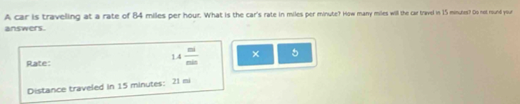 A car is traveling at a rate of 84 miles per hour. What is the car's rate in miles per minute? How many miles will the car travel in 15 minutes? Do not round your 
answers. 
Rate:
1.4 mi/min  × 5 
Distance traveled in 15 minutes : 21 mi