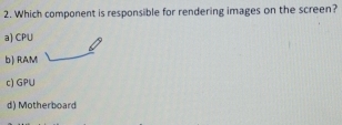 Which component is responsible for rendering images on the screen?
a) CPU
b) RAM
c) GPU
d) Motherboard