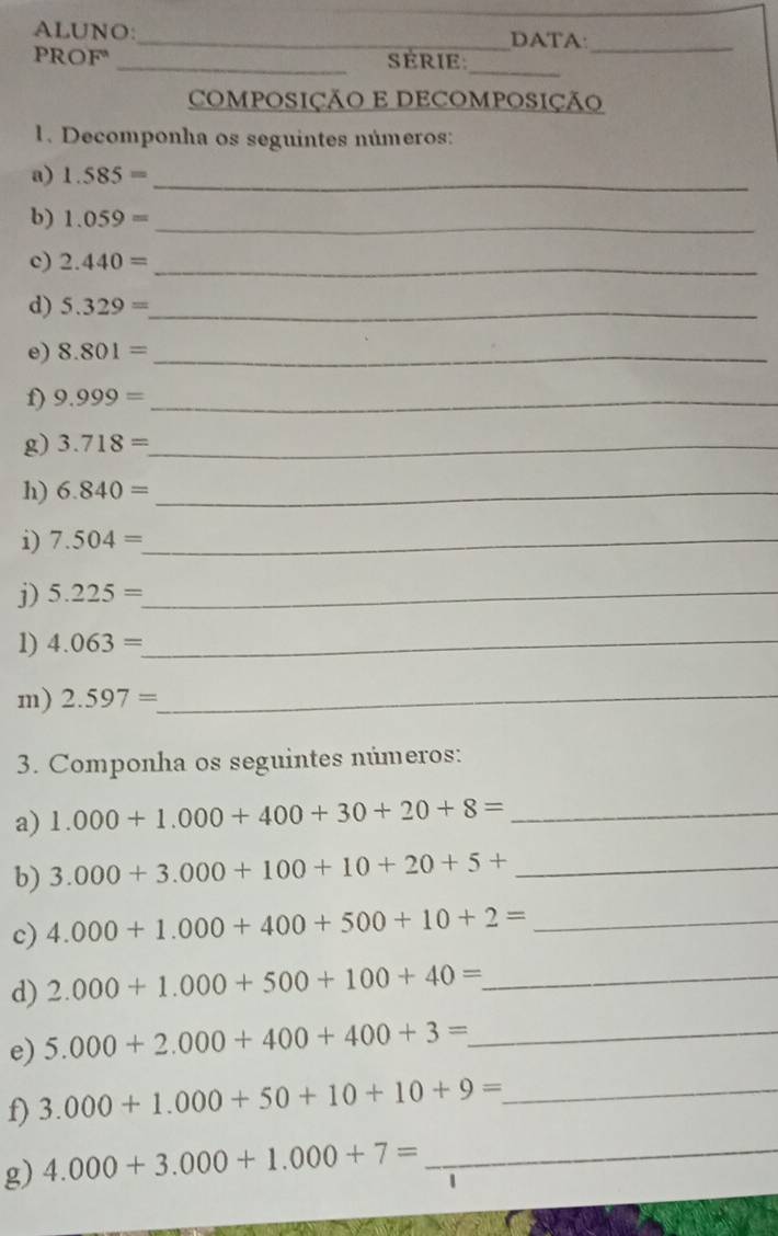 ALUNO: _DATA:_ 
_ 
PROF _SERIE 
COMPOSIÇÃO E DECOMPOSIÇÃO 
1. Decomponha os seguintes números: 
a) 1.585= _ 
b) 1.059= _ 
c) 2.440= _ 
d) 5.329= _ 
e) 8.801= _ 
f) 9.999= _ 
g) 3.718= _ 
h) 6.840= _ 
i) 7.504= _ 
j) 5.225= _ 
1) 4.063= _ 
m) 2.597= _ 
3. Componha os seguintes números: 
a) 1.000+1.000+400+30+20+8= _ 
b) 3.000+3.000+100+10+20+5+ _ 
c) 4.000+1.000+400+500+10+2= _ 
d) 2.000+1.000+500+100+40= _ 
e) 5.000+2.000+400+400+3= _ 
f) 3.000+1.000+50+10+10+9= _ 
g) 4.000+3.000+1.000+7= _