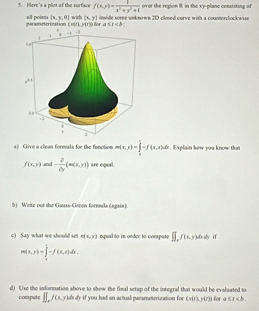 Here’s a plot of the surface f(x,y)= 1/x^2+y^2+1  over the region R in the xy -plane consisting of 
all points  x,y,0 with (x,y) inside some unknown 2D closed curve with a counterclockwise 
parameterization (x(t),y(t)) for a≤ t :
- 1 - 2
: 1
1.0
z^(0.5)
0.0
。
y 2
a) Give a clean formula for the function m(x,y)=∈tlimits _0^(r-f(x,s)ds. Explain how you know that
f(x,y) and -frac partial)partial y(m(x,y)) are equal. 
b) Write out the Gauss-Green formula (again). 
c) Say what we should set n(x,y) equal to in order to compute ∈t ∈t _Rf(x,y)dxdy if
m(x,y)=∈tlimits _0^(y-f(x,s)ds. 
d) Use the information above to show the final setup of the integral that would be evaluated to 
compute ∈t ∈t _z)f(x,y)dxdy if you had an actual parameterization for (x(t),y(t)) for a≤ t.