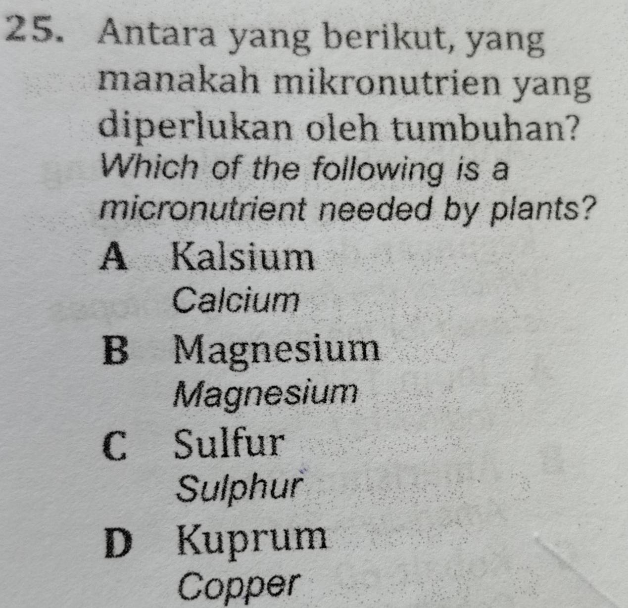 Antara yang berikut, yang
manakah mikronutrien yang
diperlukan oleh tumbuhan?
Which of the following is a
micronutrient needed by plants?
A Kalsium
Calcium
B Magnesium
Magnesium
C Sulfur
Sulphur
D Kuprum
Copper