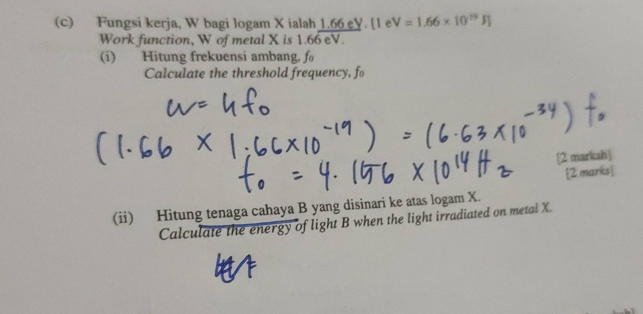 Fungsi kerja, W bagi logam X ialah 1.66 eV. [1 e V=1.66* 10^(19)JJ
Work function, W of metal X is 1.66 eV. 
(i) Hitung frekuensi ambang, fo 
Calculate the threshold frequency, fo 
[2 markah] 
2 marks 
(ii) Hitung tenaga cahaya B yang disinari ke atas logam X. 
Calculate the energy of light B when the light irradiated on metal X.