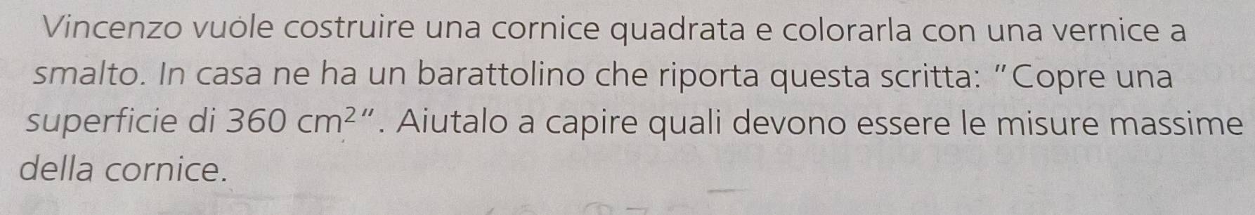 Vincenzo vuóle costruire una cornice quadrata e colorarla con una vernice a 
smalto. In casa ne ha un barattolino che riporta questa scritta: “Copre una 
superficie di 360cm^2. Aiutalo a capire quali devono essere le misure massime 
della cornice.