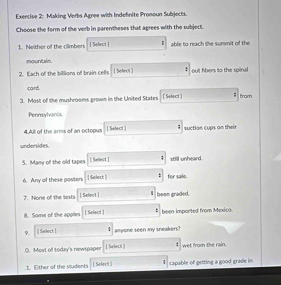 Making Verbs Agree with Indefnite Pronoun Subjects. 
Choose the form of the verb in parentheses that agrees with the subject. 
1. Neither of the climbers [ Select ] able to reach the summit of the 
mountain. 
2. Each of the billions of brain cells [ Select ] out fbers to the spinal 
cord. 
3. Most of the mushrooms grown in the United States [ Select ] 
from 
Pennsylvania. 
4.All of the arms of an octopus [ Select ] suction cups on their 
undersides. 
5. Many of the old tapes [ Select ] still unheard. 
6. Any of these posters [ Select ] for sale. 
7. None of the tests [ Select ] been graded. 
8. Some of the apples [ Select ] been imported from Mexico. 
9. [ Select ] anyone seen my sneakers? 
.0. Most of today's newspaper [ Select ] wet from the rain. 
1. Either of the students [ Select ] capable of getting a good grade in