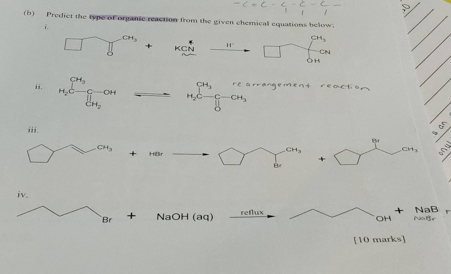 Predict the type of organic reaction from the given chemical equations below;
i.
_
_
+ KCN
_
H^+
H_2C=frac CH_3Cendvmatrix 
beginarrayr CH_3beginarrayr CH_3rea H_2C-CH_3 Oendarray
ii. arrangement reaction
Br
CH_3 60°
+ HBr |
CH_3
-
+
Br
+ NaOH (aq) reflux + NaB
OH NaBr
[10 marks]