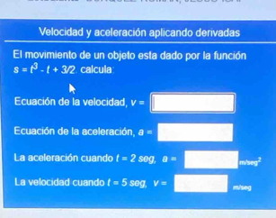 Velocidad y aceleración aplicando derivadas
El movimiento de un objeto esta dado por la función
s=t^3-t+3/2 calcula
Ecuación de la velocidad v=□
Ecuación de la aceleración, a=□
La aceleración cuando t=2sec 1 a=□ _min
La velocidad cuando t=5 seg v=□ mm