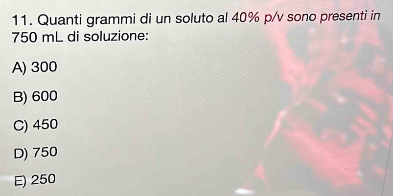 Quanti grammi di un soluto al 40% p/v sono presenti in
750 mL di soluzione:
A) 300
B) 600
C) 450
D) 750
E) 250