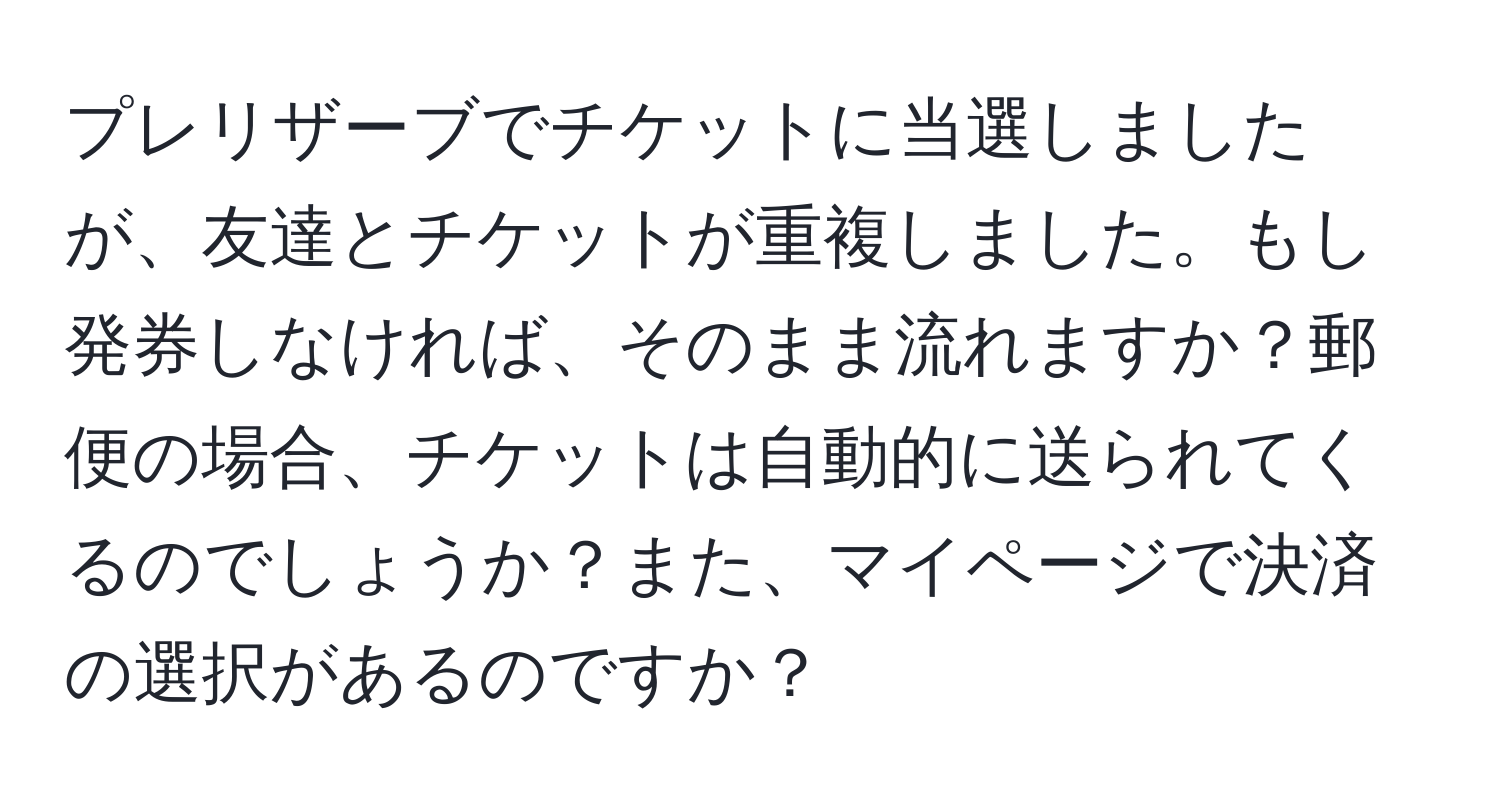 プレリザーブでチケットに当選しましたが、友達とチケットが重複しました。もし発券しなければ、そのまま流れますか？郵便の場合、チケットは自動的に送られてくるのでしょうか？また、マイページで決済の選択があるのですか？