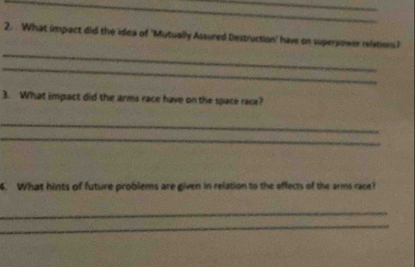 What impact did the idea of 'Mutually Assured Destruction' have on supersower relations? 
_ 
_ 
3. What impact did the arms race have on the space race? 
_ 
_ 
4. What hints of future problems are given in relation to the effects of the arms race? 
_ 
_