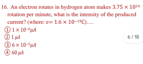 An electron rotates in hydrogen atom makes 3.75* 10^(14)
rotation per minute, what is the intensity of the produced
current? (where: e=1.6* 10^(-19)C)....
1 1* 10^(-6)mu A
② 1μA 6 / 18
3 6* 10^(-5)mu A
④ 60μA