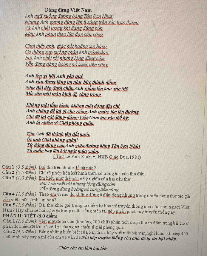 Dáng đứng Việt Nam
Anh ngã xuống đường băng Tân Sơn Nhút
Nhưng Anh gương đứng lên tỉ súng trên xác trực thăng
Và Anh chết trong khi đang đứng bắn
Máu Anh phụn theo lửa đan cầu vồng
Chạt thấy anh, giặc hốt hoảng xin hàng
Có thắng sụp xuống chân Anh tránh đan
Bởi Anh chết rồi nhưng lòng dũng cảm
Vẫn đứng đàng hoàng nỗ súng tiến công
Anh tên gì hỡi Anh yêu quý
Anh vẫn đứng lăng im như bức thành đồng
Như đội đép dưới chân Anh giâm lên bao xác Mỹ
Mà vẫn một màu bình đị, sáng trong
Không một tấm hình, không một dòng địa chỉ
Anh chặng để lại gì cho riêng Anh trước lúc lên đường
Chi để lại cái đáng-đứng-Việt-Nam tạc vào thế kỳ:
Anh là chiến sỹ Giải phóng quân,
Tên Anh đã thành tên đất nước
Ôi anh Giải phóng quân!
Từ đáng đứng của Anh giữa đường băng Tân Sơn Nhứt
Tổ quốc bay lên bát ngát mùa xuân.
( Thợ Lê Anh Xuân *, NXB Giáo Dục, 1981)
Câu 1 (0, 5 điễm): Bài thơ trên thuộc đề tài nào?
Câu 2 (0,5 điểm): Chỉ rõ phép liên kết hình thức có trong hai cầu thơ đầu.
Câu 3 (1, 0 điễm): Em hiểu như thể nào về ý nghĩa của hai câu thơ:
Bởi Anh chết rồi nhưng lòng dũng cảm
Vẫn đứng đàng hoàng nỗ súng tiến công
Câu 4 (1,0 điễm): Theo em vì sao dù không đứng ở đầu dòng nhưng trong nhiều dòng thơ tác giả
vẫn viết chữ “ Anh” in hoa?
Câu 5 (1,0 điễm): Bài thơ khơi gợi trong ta niềm tự hào về truyền thống nào của con người Việt
Nam? Hãy chia sẽ hai sự việc trong cuộc sống hiện tại góp phần phát huy truyền thống ấy.
PHÀN II: VIÉT (6,0 điểm)
Câu 1 (2,0 điễm): Viết một đoạn văn (khoảng 200 chữ) phân tích đoạn thơ in đậm trong bài thơ ở
phần đọ c hiểu để làm rõ vẻ đẹp củangười chiến sĩ giải phóng quân.
Câu 2 (4,0 điểm): Bằng những hiểu biết của bản thân, hãy viết một bài văn nghị luận khoảng 400
chữ trình bảy suy nghĩ của em về vấn đề Nối tiếp truyền thống cha anh overline doverline e tự tin hội nhập.
-Chúc các em làm bài tốt-