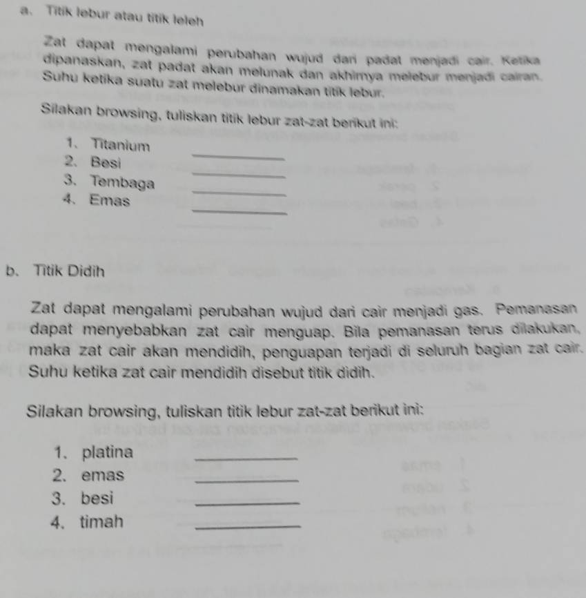 Titik lebur atau titik leleh 
Zat dapat mengalami perubahan wujud dan padat menjadi cair. Ketika 
dipanaskan, zat padat akan melunak dan akhimya meleður menjadi cairan 
Suhu ketika suatu zat melebur dinamakan titik lebur. 
Silakan browsing, tuliskan titik lebur zat-zat benkut in: 
_ 
1. Titanium 
_ 
2. Besi 
_ 
3. Tembaga 
_ 
4. Emas 
b. Titik Didih 
Zat dapat mengalami perubahan wujud dari cair menjadi gas. Pemanasan 
dapat menyebabkan zat cair menguap. Bila pemanasan terus dilakukan, 
maka zat cair akan mendidih, penguapan terjadi di seluruh bagian zat cair. 
Suhu ketika zat cair mendidih disebut titik didih. 
Silakan browsing, tuliskan titik lebur zat-zat berikut ini: 
1. platina_ 
2. emas 
_ 
3. besi 
_ 
4. timah 
_