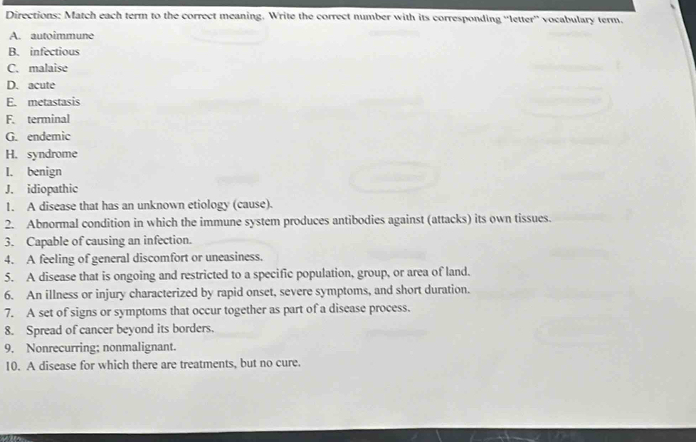 Directions: Match each term to the correct meaning. Write the correct number with its corresponding “letter” vocabulary term. 
A. autoimmune 
B. infectious 
C. malaise 
D. acute 
E. metastasis 
F. terminal 
G. endemic 
H. syndrome 
I. benign 
J. idiopathic 
1. A disease that has an unknown etiology (cause). 
2. Abnormal condition in which the immune system produces antibodies against (attacks) its own tissues. 
3. Capable of causing an infection. 
4. A feeling of general discomfort or uneasiness. 
5. A disease that is ongoing and restricted to a specific population, group, or area of land. 
6. An illness or injury characterized by rapid onset, severe symptoms, and short duration. 
7. A set of signs or symptoms that occur together as part of a disease process. 
8. Spread of cancer beyond its borders. 
9. Nonrecurring; nonmalignant. 
10. A disease for which there are treatments, but no cure.