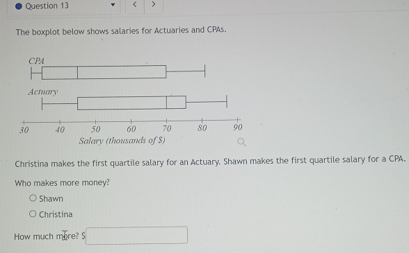 < >
The boxplot below shows salaries for Actuaries and CPAs.
CPA
Salary (thousands of $)
Christina makes the first quartile salary for an Actuary. Shawn makes the first quartile salary for a CPA.
Who makes more money?
Shawn
Christina
How much more? S□  s□ endarray