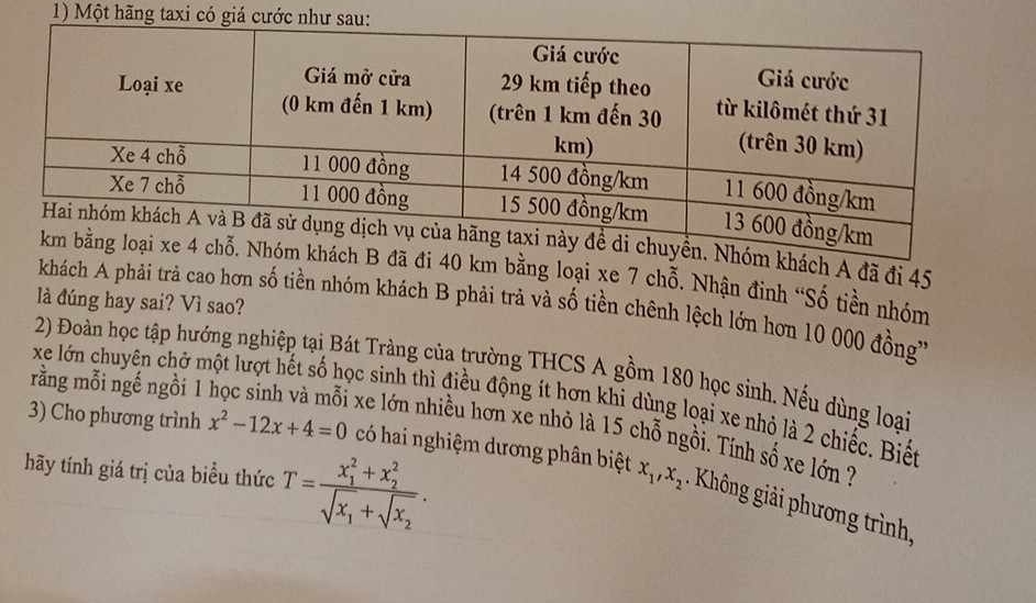 Một hãng taxi có giá cước như sau
khách A đã đi 45
đã đi 40 km bằng loại xe 7 chỗ. Nhận đinh “Số tiền nhóm
là đúng hay sai? Vì sao?
khách A phải trả cao hơn số tiền nhóm khách B phải trả và số tiền chênh lệch lớn hơn 10 000 đồng'
2) Đoàn học tập hướng nghiệp tại Bát Tràng của trường THCS A gồm 180 học sinh. Nếu dùng loại
rằng mỗi ngế ngồi 1
xe lớn chuyên chở một lượt hết số học sinh thì điều động ít hơn khi dùng loại xe nhỏ là 2 chiếc. Biết
xe lớn nhiều hơn xe nhỏ là 15 chỗ ngồi. Tính số xe lớn ?
hãy tính giá trị của biều thức T=frac (x_1)^2+x_2^2sqrt(x_1)+sqrt(x_2). 
3) Cho phương trình x^2-12x+4=0 có hai nghiệm dương phân biệt x_1, x_2. Không giải phương trình.