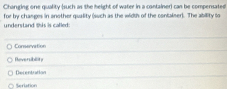 Changing one quality (such as the height of water in a container) can be compensated
for by changes in another quality (such as the width of the container). The ability to
understand this is called:
Conservation
Reversibility
Decentration
Seriation