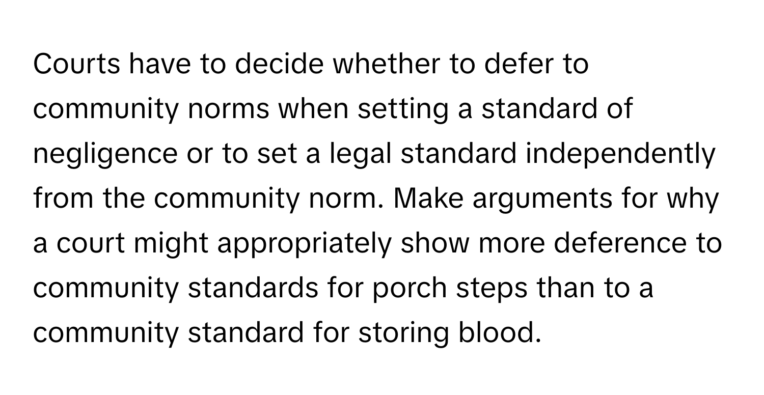 Courts have to decide whether to defer to community norms when setting a standard of negligence or to set a legal standard independently from the community norm. Make arguments for why a court might appropriately show more deference to community standards for porch steps than to a community standard for storing blood.